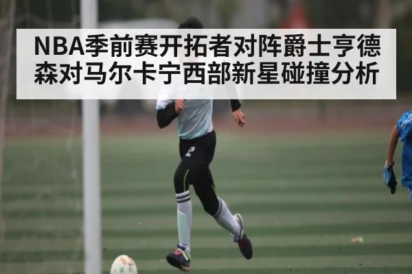 NBA季前赛开拓者对阵爵士亨德森对马尔卡宁西部新星碰撞分析
